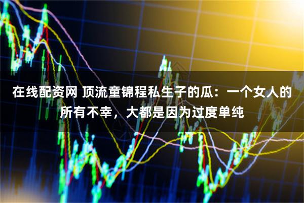 在线配资网 顶流童锦程私生子的瓜：一个女人的所有不幸，大都是因为过度单纯