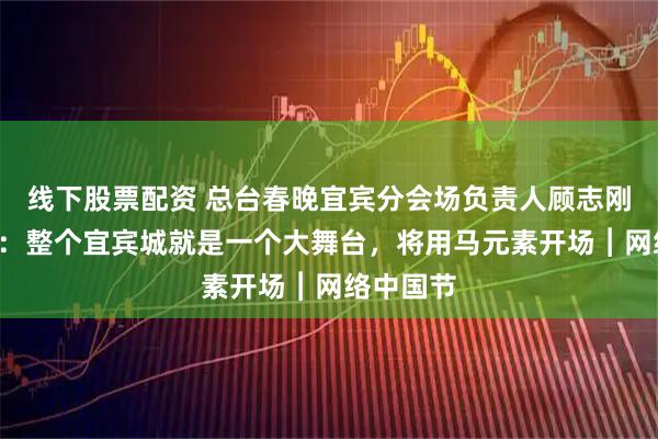 线下股票配资 总台春晚宜宾分会场负责人顾志刚“剧透”：整个宜宾城就是一个大舞台，将用马元素开场︱网络中国节
