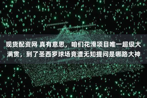 现货配资网 真有意思，咱们花滑项目唯一超级大满贯，到了圣西罗球场竟遭无知提问是哪路大神